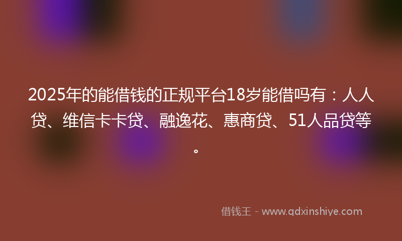 2025年的能借钱的正规平台18岁能借吗有：人人贷、维信卡卡贷、融逸花、惠商贷、51人品贷等。