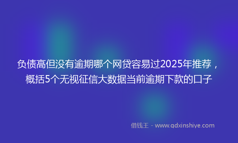 负债高但没有逾期哪个网贷容易过2025年推荐，概括5个无视征信大数据当前逾期下款的口子