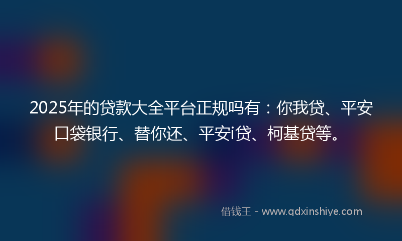 2025年的贷款大全平台正规吗有：你我贷、平安口袋银行、替你还、平安i贷、柯基贷等。