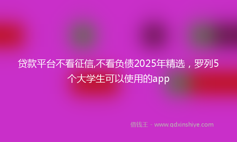 贷款平台不看征信,不看负债2025年精选，罗列5个大学生可以使用的app