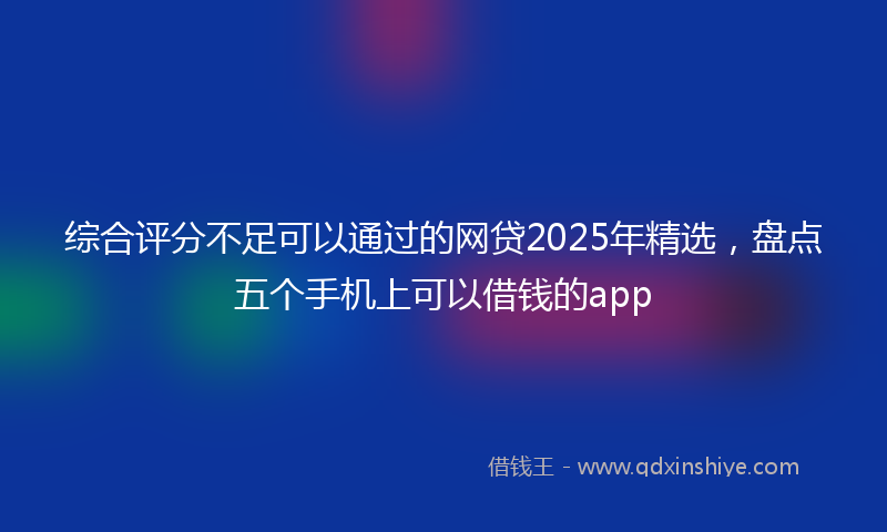 综合评分不足可以通过的网贷2025年精选，盘点五个手机上可以借钱的app