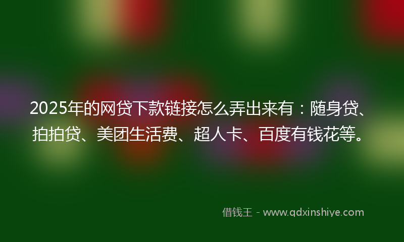 2025年的网贷下款链接怎么弄出来有：随身贷、拍拍贷、美团生活费、超人卡、百度有钱花等。