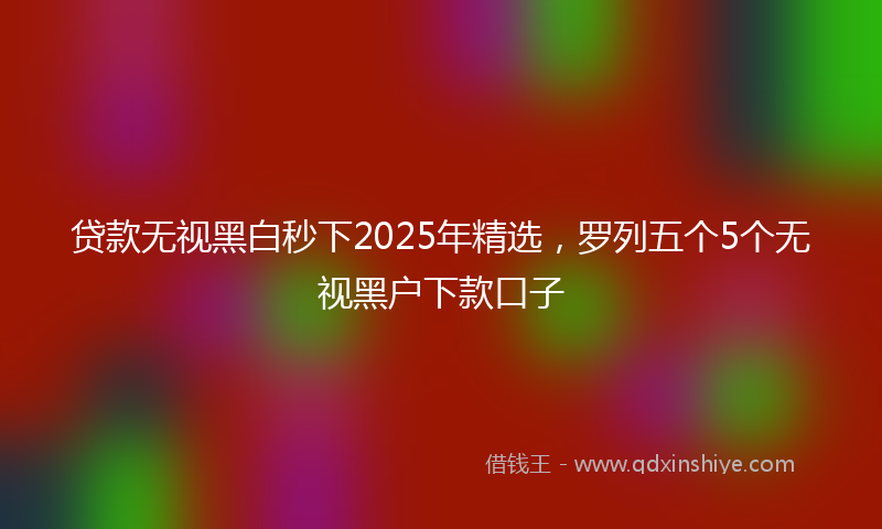 贷款无视黑白秒下2025年精选，罗列五个5个无视黑户下款口子
