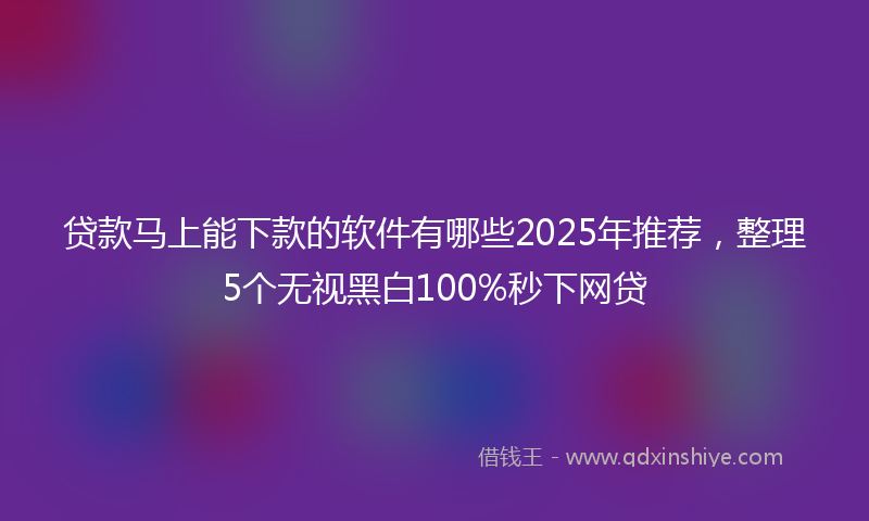 贷款马上能下款的软件有哪些2025年推荐，整理5个无视黑白100%秒下网贷