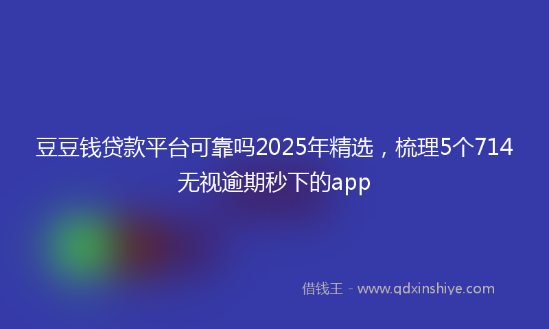 豆豆钱贷款平台可靠吗2025年精选，梳理5个714无视逾期秒下的app