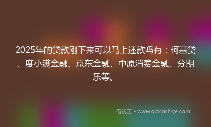 2025年的贷款刚下来可以马上还款吗有：柯基贷、度小满金融、京东金融、中原消费金融、分期乐等。