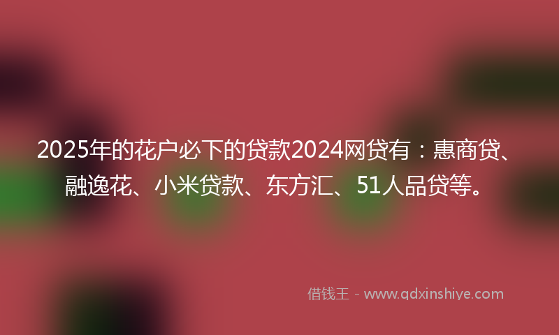 2025年的花户必下的贷款2024网贷有:惠商贷、融逸花、小米贷款、东方汇、51人品贷等。