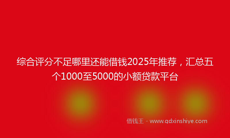 综合评分不足哪里还能借钱2025年推荐，汇总五个1000至5000的小额贷款平台