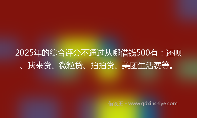 2025年的综合评分不通过从哪借钱500有：还呗、我来贷、微粒贷、拍拍贷、美团生活费等。