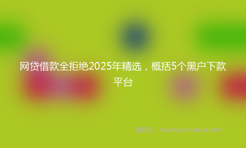 网贷借款全拒绝2025年精选，概括5个黑户下款平台