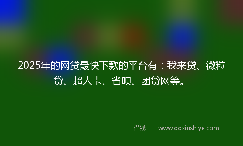 2025年的网贷最快下款的平台有：我来贷、微粒贷、超人卡、省呗、团贷网等。