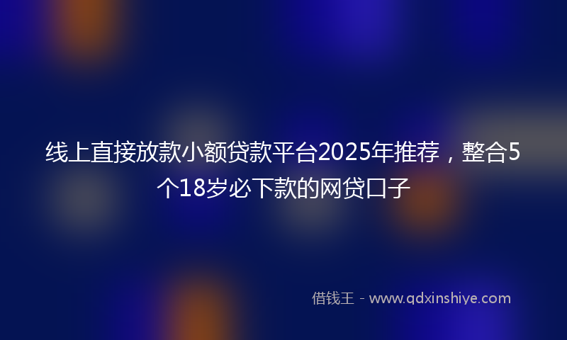 线上直接放款小额贷款平台2025年推荐，整合5个18岁必下款的网贷口子