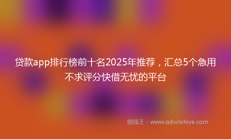 贷款app排行榜前十名2025年推荐，汇总5个急用不求评分快借无忧的平台