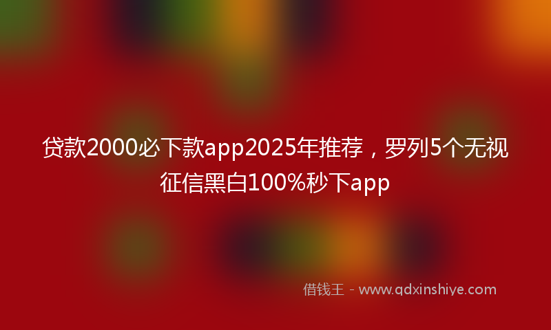 贷款2000必下款app2025年推荐，罗列5个无视征信黑白100%秒下app