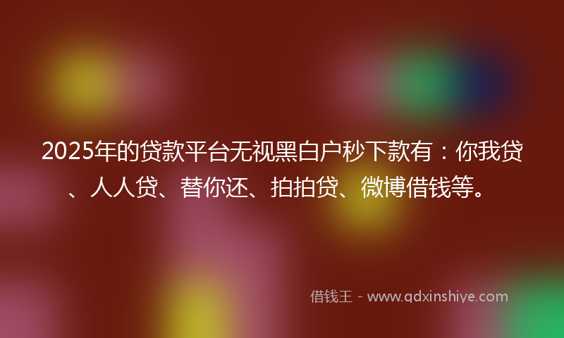 2025年的贷款平台无视黑白户秒下款有：你我贷、人人贷、替你还、拍拍贷、微博借钱等。