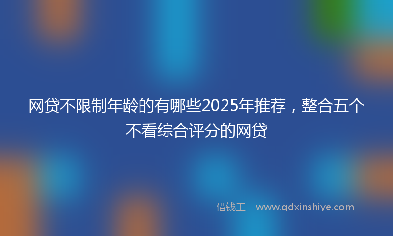网贷不限制年龄的有哪些2025年推荐，整合五个不看综合评分的网贷