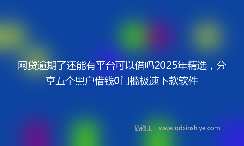 网贷逾期了还能有平台可以借吗2025年精选，分享五个黑户借钱0门槛极速下款软件