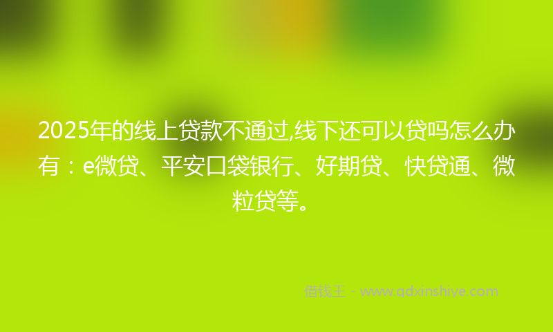 2025年的线上贷款不通过,线下还可以贷吗怎么办有：e微贷、平安口袋银行、好期贷、快贷通、微粒贷等。