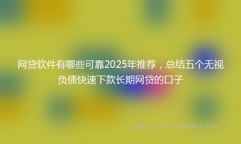 网贷软件有哪些可靠2025年推荐，总结五个无视负债快速下款长期网贷的口子