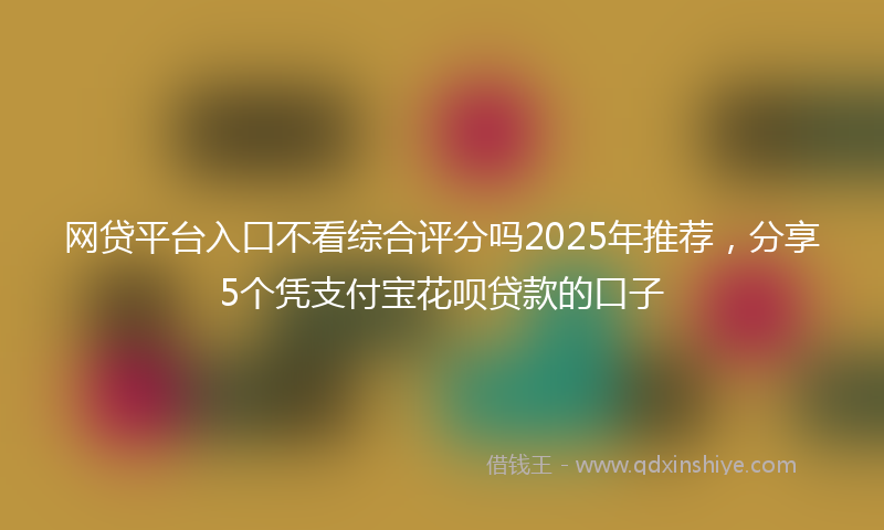 网贷平台入口不看综合评分吗2025年推荐，分享5个凭支付宝花呗贷款的口子