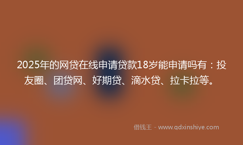2025年的网贷在线申请贷款18岁能申请吗有：投友圈、团贷网、好期贷、滴水贷、拉卡拉等。
