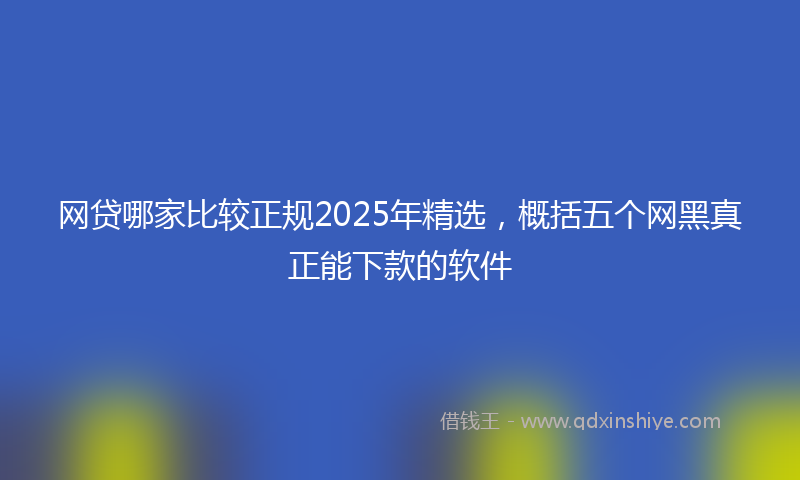 网贷哪家比较正规2025年精选，概括五个网黑真正能下款的软件