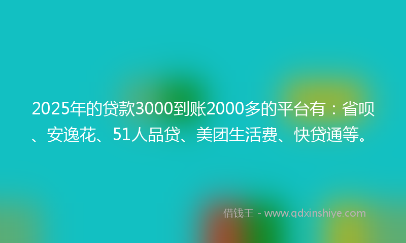 2025年的贷款3000到账2000多的平台有：省呗、安逸花、51人品贷、美团生活费、快贷通等。
