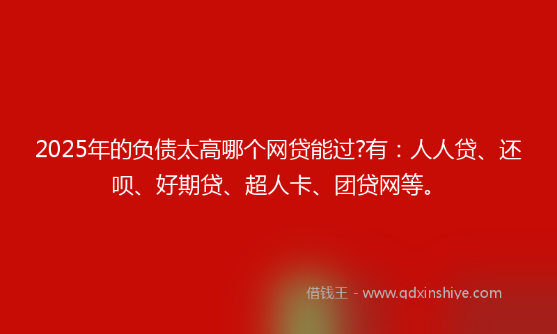 2025年的负债太高哪个网贷能过?有：人人贷、还呗、好期贷、超人卡、团贷网等。