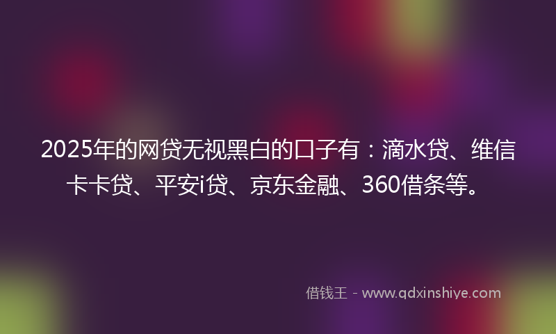2025年的网贷无视黑白的口子有：滴水贷、维信卡卡贷、平安i贷、京东金融、360借条等。