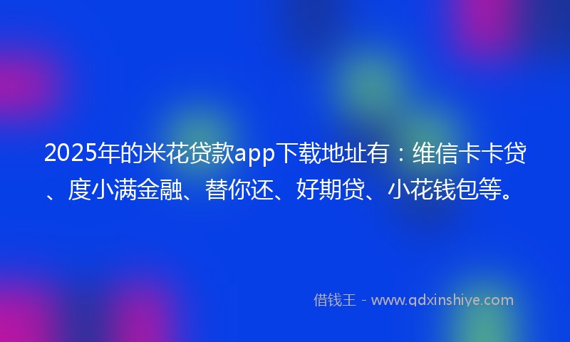 2025年的米花贷款app下载地址有：维信卡卡贷、度小满金融、替你还、好期贷、小花钱包等。