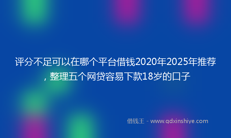 评分不足可以在哪个平台借钱2020年2025年推荐，整理五个网贷容易下款18岁的口子