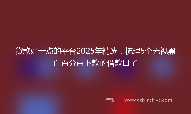 贷款好一点的平台2025年精选，梳理5个无视黑白百分百下款的借款口子