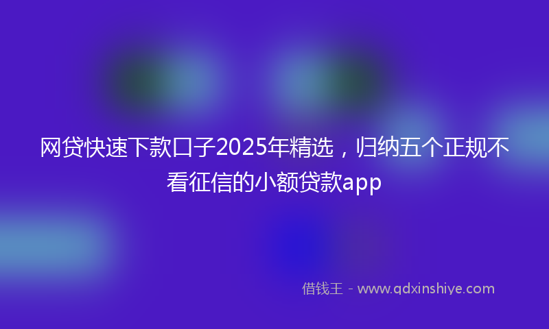 网贷快速下款口子2025年精选，归纳五个正规不看征信的小额贷款app
