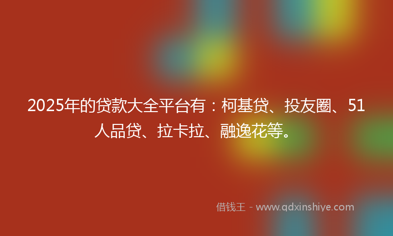 2025年的贷款大全平台有：柯基贷、投友圈、51人品贷、拉卡拉、融逸花等。