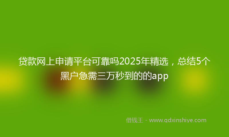 贷款网上申请平台可靠吗2025年精选，总结5个黑户急需三万秒到的的app