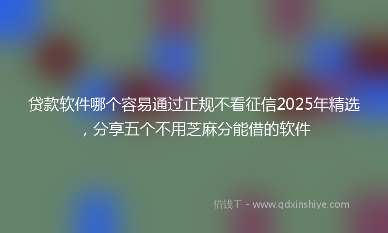 贷款软件哪个容易通过正规不看征信2025年精选，分享五个不用芝麻分能借的软件
