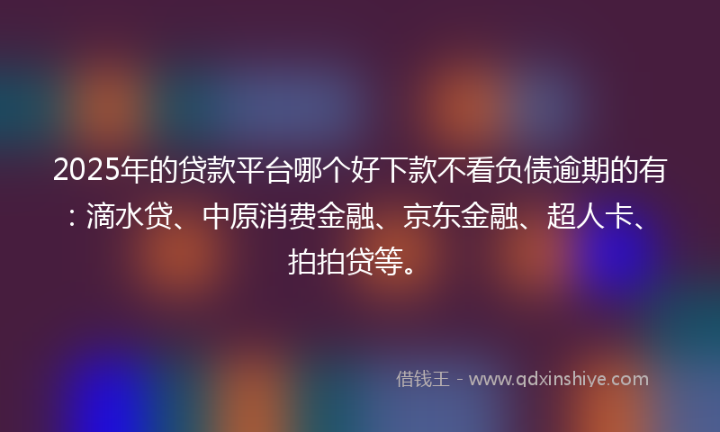 2025年的贷款平台哪个好下款不看负债逾期的有：滴水贷、中原消费金融、京东金融、超人卡、拍拍贷等。