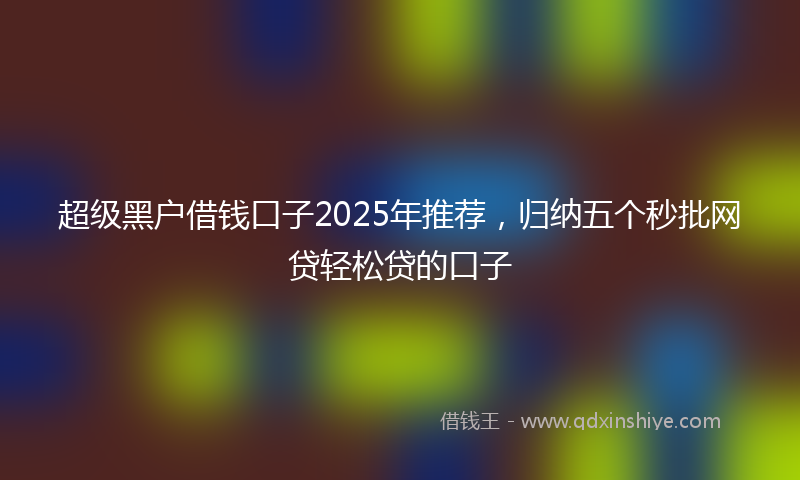 超级黑户借钱口子2025年推荐，归纳五个秒批网贷轻松贷的口子
