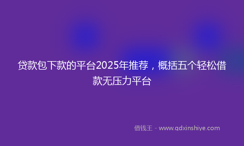 贷款包下款的平台2025年推荐，概括五个轻松借款无压力平台