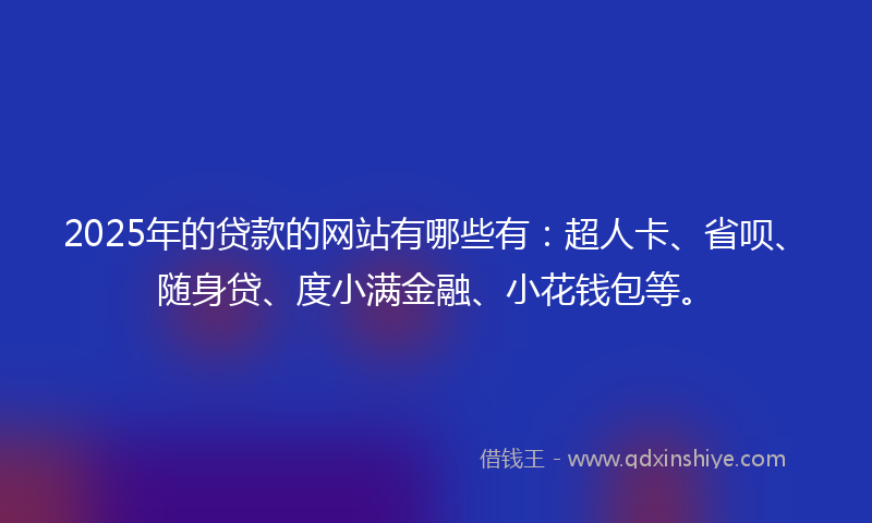 2025年的贷款的网站有哪些有：超人卡、省呗、随身贷、度小满金融、小花钱包等。