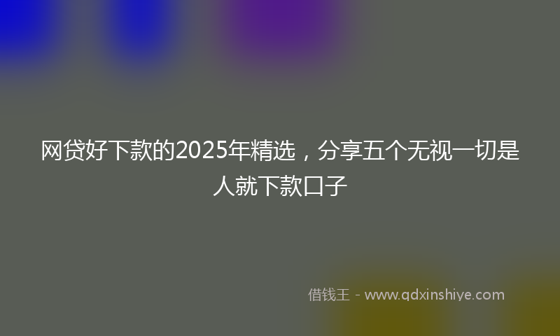 网贷好下款的2025年精选，分享五个无视一切是人就下款口子