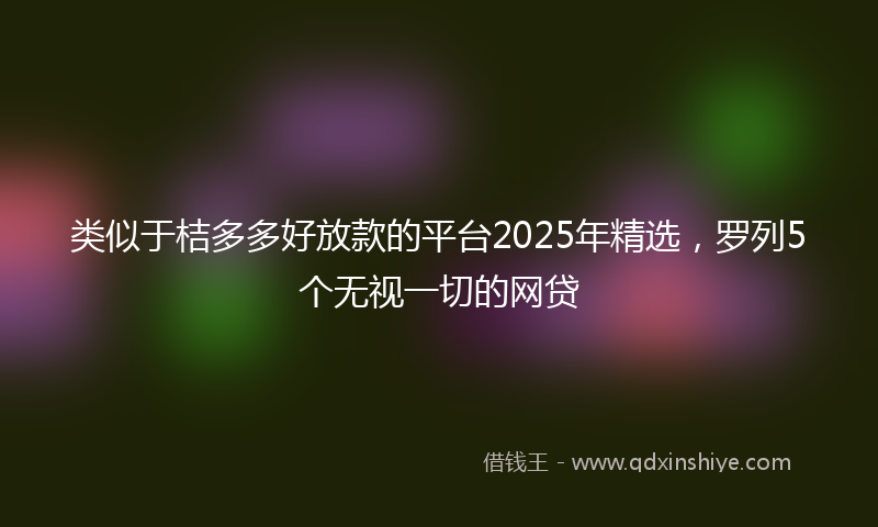 类似于桔多多好放款的平台2025年精选，罗列5个无视一切的网贷