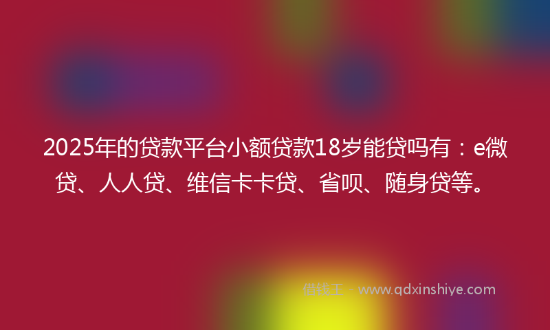 2025年的贷款平台小额贷款18岁能贷吗有：e微贷、人人贷、维信卡卡贷、省呗、随身贷等。