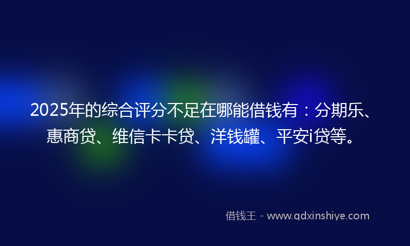 2025年的综合评分不足在哪能借钱有：分期乐、惠商贷、维信卡卡贷、洋钱罐、平安i贷等。