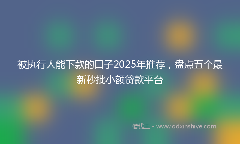 被执行人能下款的口子2025年推荐，盘点五个最新秒批小额贷款平台