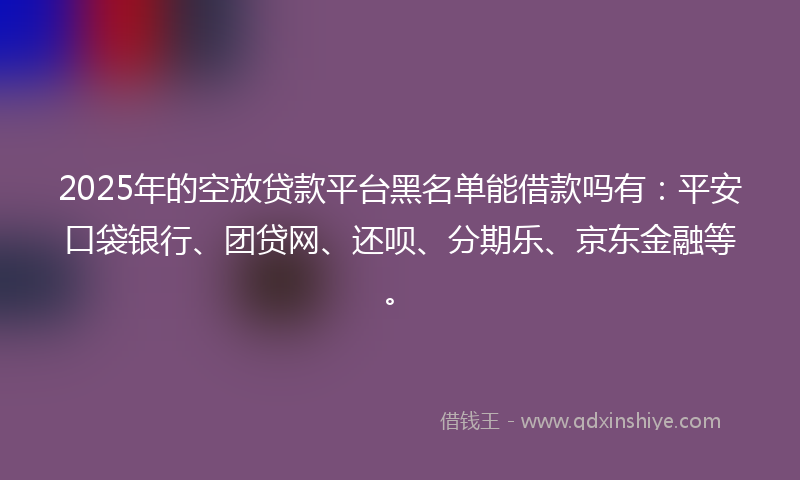 2025年的空放贷款平台黑名单能借款吗有：平安口袋银行、团贷网、还呗、分期乐、京东金融等。
