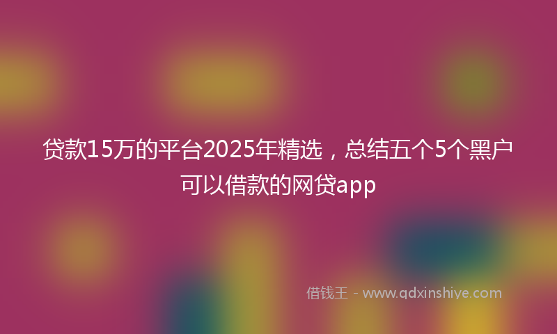 贷款15万的平台2025年精选，总结五个5个黑户可以借款的网贷app