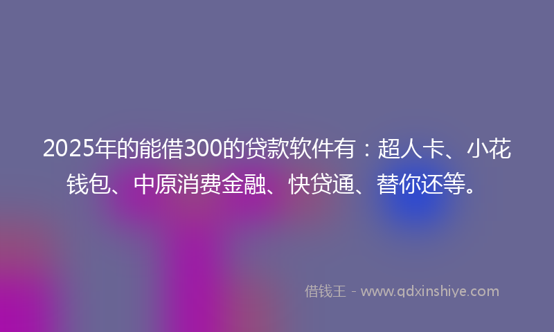 2025年的能借300的贷款软件有：超人卡、小花钱包、中原消费金融、快贷通、替你还等。