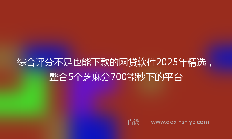 综合评分不足也能下款的网贷软件2025年精选，整合5个芝麻分700能秒下的平台