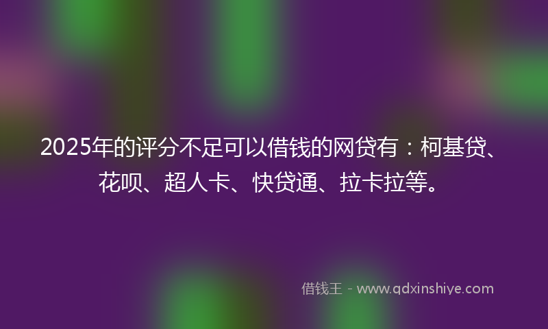 2025年的评分不足可以借钱的网贷有：柯基贷、花呗、超人卡、快贷通、拉卡拉等。